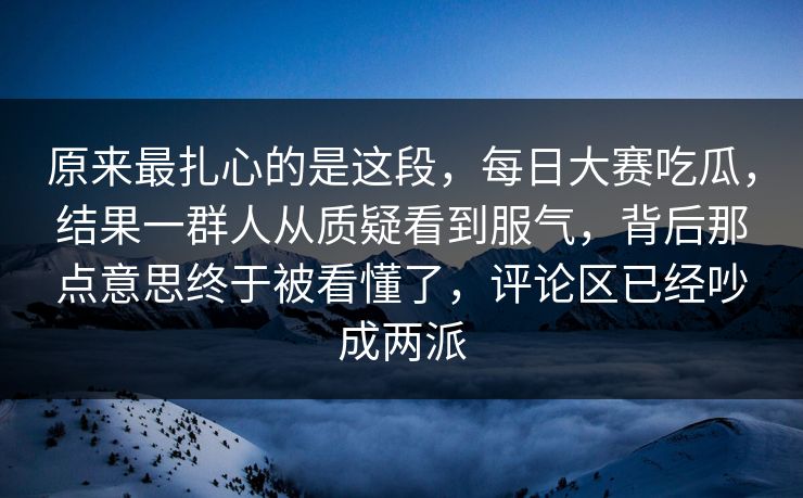 原来最扎心的是这段，每日大赛吃瓜，结果一群人从质疑看到服气，背后那点意思终于被看懂了，评论区已经吵成两派