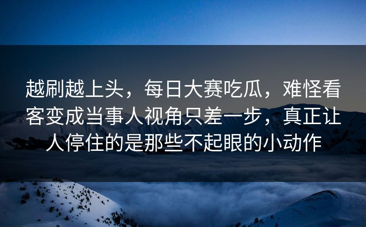 越刷越上头，每日大赛吃瓜，难怪看客变成当事人视角只差一步，真正让人停住的是那些不起眼的小动作