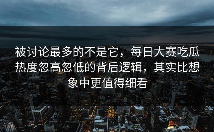 被讨论最多的不是它，每日大赛吃瓜热度忽高忽低的背后逻辑，其实比想象中更值得细看
