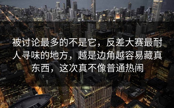被讨论最多的不是它，反差大赛最耐人寻味的地方，越是边角越容易藏真东西，这次真不像普通热闹
