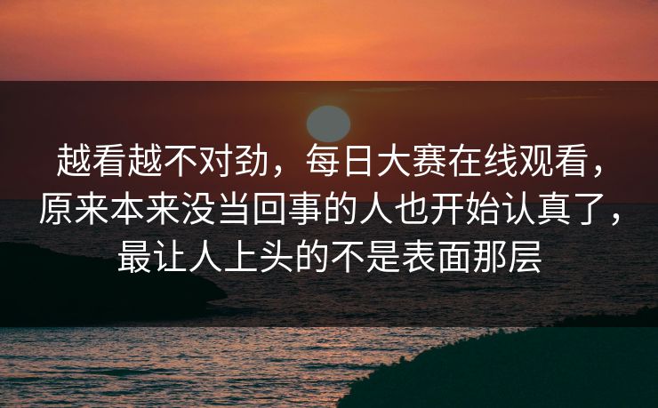 越看越不对劲，每日大赛在线观看，原来本来没当回事的人也开始认真了，最让人上头的不是表面那层