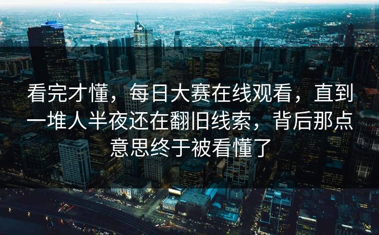 看完才懂，每日大赛在线观看，直到一堆人半夜还在翻旧线索，背后那点意思终于被看懂了