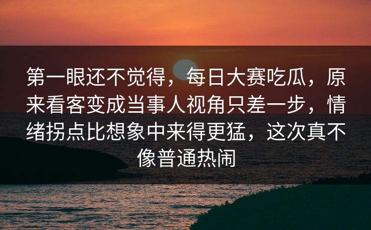 第一眼还不觉得，每日大赛吃瓜，原来看客变成当事人视角只差一步，情绪拐点比想象中来得更猛，这次真不像普通热闹