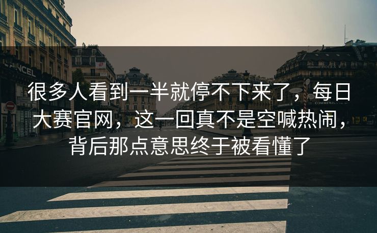 很多人看到一半就停不下来了，每日大赛官网，这一回真不是空喊热闹，背后那点意思终于被看懂了