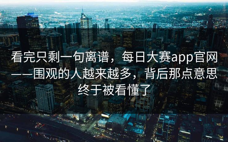 看完只剩一句离谱,每日大赛app官网——围观的人越来越多,背后那点意思终于被看懂了 看完只剩一句离谱,每日大赛app官网——围观的人越来越多,背后那点意思终于被看懂了