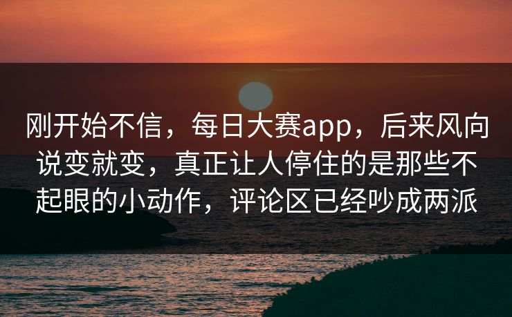 刚开始不信,每日大赛app,后来风向说变就变,真正让人停住的是那些不起眼的小动作,评论区已经吵成两派 刚开始不信,每日大赛app,后来风向说变就变,真正让人停住的是那些不起眼的小动作,评论区已经吵成两派
