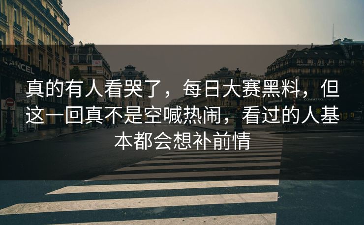 真的有人看哭了，每日大赛黑料，但这一回真不是空喊热闹，看过的人基本都会想补前情