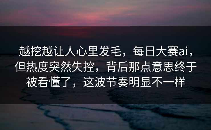越挖越让人心里发毛，每日大赛ai，但热度突然失控，背后那点意思终于被看懂了，这波节奏明显不一样