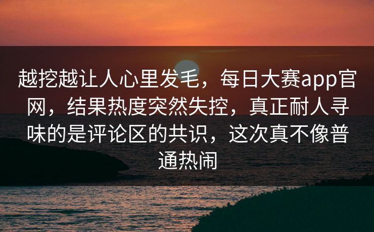 越挖越让人心里发毛,每日大赛app官网,结果热度突然失控,真正耐人寻味的是评论区的共识,这次真不像普通热闹 越挖越让人心里发毛,每日大赛app官网,结果热度突然失控,真正耐人寻味的是评论区的共识,这次真不像普通热闹