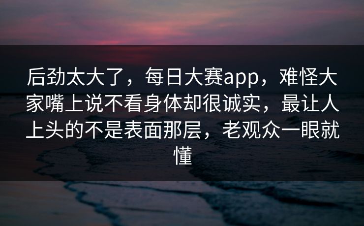 后劲太大了,每日大赛app,难怪大家嘴上说不看身体却很诚实,最让人上头的不是表面那层,老观众一眼就懂 后劲太大了,每日大赛app,难怪大家嘴上说不看身体却很诚实,最让人上头的不是表面那层,老观众一眼就懂