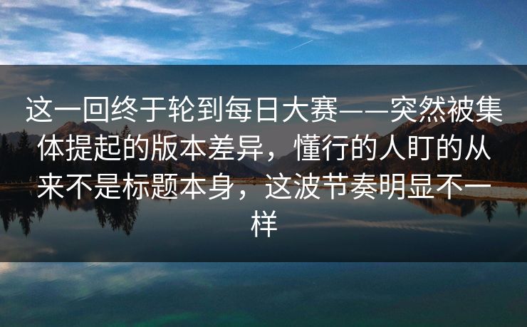 这一回终于轮到每日大赛——突然被集体提起的版本差异,懂行的人盯的从来不是标题本身,这波节奏明显不一样 这一回终于轮到每日大赛——突然被集体提起的版本差异,懂行的人盯的从来不是标题本身,这波节奏明显不一样