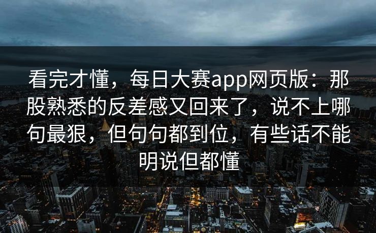 看完才懂,每日大赛app网页版:那股熟悉的反差感又回来了,说不上哪句最狠,但句句都到位,有些话不能明说但都懂 看完才懂,每日大赛app网页版:那股熟悉的反差感又回来了,说不上哪句最狠,但句句都到位,有些话不能明说但都懂