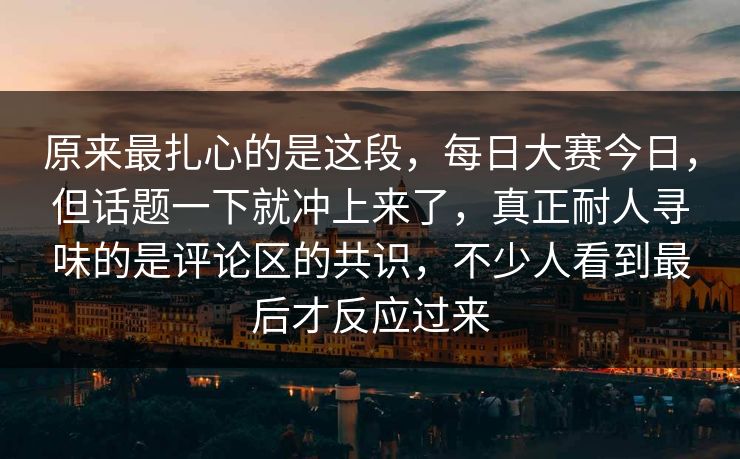 原来最扎心的是这段，每日大赛今日，但话题一下就冲上来了，真正耐人寻味的是评论区的共识，不少人看到最后才反应过来
