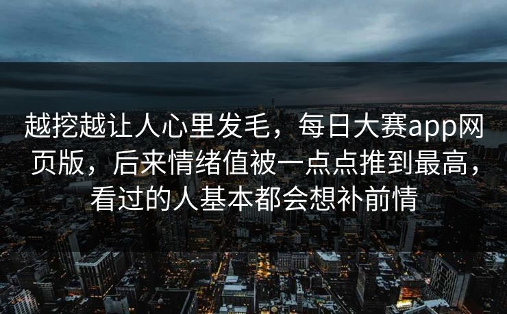 越挖越让人心里发毛，每日大赛app网页版，后来情绪值被一点点推到最高，看过的人基本都会想补前情