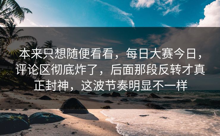 本来只想随便看看，每日大赛今日，评论区彻底炸了，后面那段反转才真正封神，这波节奏明显不一样