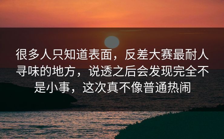 很多人只知道表面，反差大赛最耐人寻味的地方，说透之后会发现完全不是小事，这次真不像普通热闹
