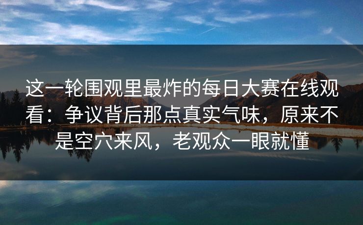 这一轮围观里最炸的每日大赛在线观看：争议背后那点真实气味，原来不是空穴来风，老观众一眼就懂