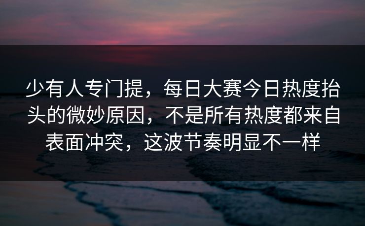 少有人专门提，每日大赛今日热度抬头的微妙原因，不是所有热度都来自表面冲突，这波节奏明显不一样