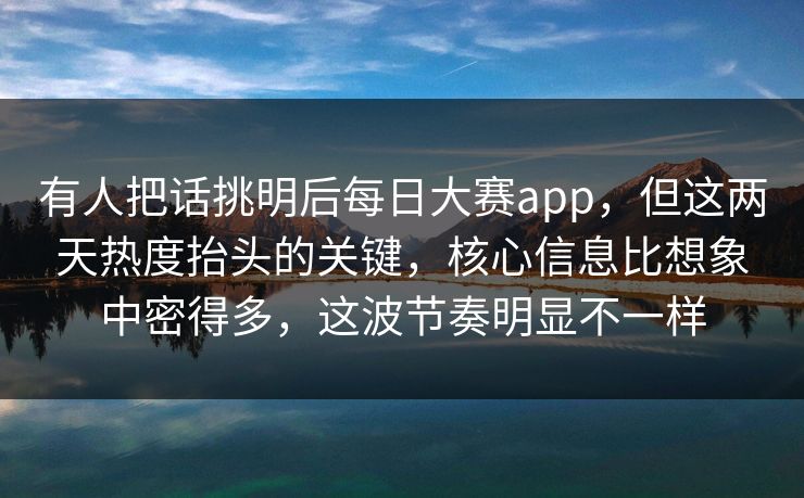有人把话挑明后每日大赛app，但这两天热度抬头的关键，核心信息比想象中密得多，这波节奏明显不一样